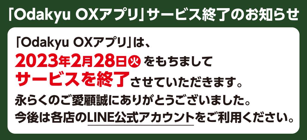 「Odakyu OXアプリ」サービス終了のお知らせ 「Odakyu OXアプリ」は、2023年2月28日火をもちましてサービスを終了させていただきます。永らくのご愛顧誠にありがとうございました。今後は当店のLINE公式アカウントをご利用ください。